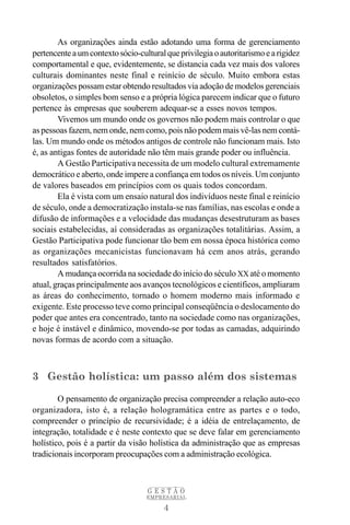 As organizações ainda estão adotando uma forma de gerenciamento
pertencente a um contexto sócio-cultural que privilegia o autoritarismo e a rigidez
comportamental e que, evidentemente, se distancia cada vez mais dos valores
culturais dominantes neste final e reinício de século. Muito embora estas
organizações possam estar obtendo resultados via adoção de modelos gerenciais
obsoletos, o simples bom senso e a própria lógica parecem indicar que o futuro
pertence às empresas que souberem adequar-se a esses novos tempos.
        Vivemos um mundo onde os governos não podem mais controlar o que
as pessoas fazem, nem onde, nem como, pois não podem mais vê-las nem contá-
las. Um mundo onde os métodos antigos de controle não funcionam mais. Isto
é, as antigas fontes de autoridade não têm mais grande poder ou influência.
        A Gestão Participativa necessita de um modelo cultural extremamente
democrático e aberto, onde impere a confiança em todos os níveis. Um conjunto
de valores baseados em princípios com os quais todos concordam.
        Ela é vista com um ensaio natural dos indivíduos neste final e reinício
de século, onde a democratização instala-se nas famílias, nas escolas e onde a
difusão de informações e a velocidade das mudanças desestruturam as bases
sociais estabelecidas, aí consideradas as organizações totalitárias. Assim, a
Gestão Participativa pode funcionar tão bem em nossa época histórica como
as organizações mecanicistas funcionavam há cem anos atrás, gerando
resultados satisfatórios.
        A mudança ocorrida na sociedade do início do século XX até o momento
atual, graças principalmente aos avanços tecnológicos e científicos, ampliaram
as áreas do conhecimento, tornado o homem moderno mais informado e
exigente. Este processo teve como principal conseqüência o deslocamento do
poder que antes era concentrado, tanto na sociedade como nas organizações,
e hoje é instável e dinâmico, movendo-se por todas as camadas, adquirindo
novas formas de acordo com a situação.



3 Gestão holística: um passo além dos sistemas

        O pensamento de organização precisa compreender a relação auto-eco
organizadora, isto é, a relação hologramática entre as partes e o todo,
compreender o princípio de recursividade; é a idéia de entrelaçamento, de
integração, totalidade e é neste contexto que se deve falar em gerenciamento
holístico, pois é a partir da visão holística da administração que as empresas
tradicionais incorporam preocupações com a administração ecológica.



                                   GESTÃO
                                   EMPRESARIAL

                                        4
 