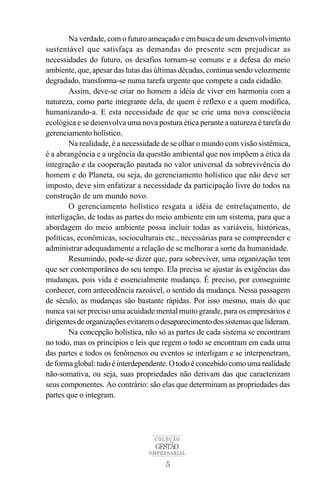 Na verdade, com o futuro ameaçado e em busca de um desenvolvimento
sustentável que satisfaça as demandas do presente sem prejudicar as
necessidades do futuro, os desafios tornam-se comuns e a defesa do meio
ambiente, que, apesar das lutas das últimas décadas, continua sendo velozmente
degradado, transforma-se numa tarefa urgente que compete a cada cidadão.
        Assim, deve-se criar no homem a idéia de viver em harmonia com a
natureza, como parte integrante dela, de quem é reflexo e a quem modifica,
humanizando-a. E esta necessidade de que se crie uma nova consciência
ecológica e se desenvolva uma nova postura ética perante a natureza é tarefa do
gerenciamento holístico.
        Na realidade, é a necessidade de se olhar o mundo com visão sistêmica,
é a abrangência e a urgência da questão ambiental que nos impõem a ética da
integração e da cooperação pautada no valor universal da sobrevivência do
homem e do Planeta, ou seja, do gerenciamento holístico que não deve ser
imposto, deve sim enfatizar a necessidade da participação livre do todos na
construção de um mundo novo.
        O gerenciamento holístico resgata a idéia de entrelaçamento, de
interligação, de todas as partes do meio ambiente em um sistema, para que a
abordagem do meio ambiente possa incluir todas as variáveis, históricas,
políticas, econômicas, socioculturais etc., necessárias para se compreender e
administrar adequadamente a relação de se melhorar a sorte da humanidade.
        Resumindo, pode-se dizer que, para sobreviver, uma organização tem
que ser contemporânea do seu tempo. Ela precisa se ajustar às exigências das
mudanças, pois vida é essencialmente mudança. É preciso, por conseguinte
conhecer, com antecedência razoável, o sentido da mudança. Nessa passagem
de século, as mudanças são bastante rápidas. Por isso mesmo, mais do que
nunca vai ser preciso uma acuidade mental muito grande, para os empresários e
dirigentes de organizações evitarem o desaparecimento dos sistemas que lideram.
        Na concepção holística, não só as partes de cada sistema se encontram
no todo, mas os princípios e leis que regem o todo se encontram em cada uma
das partes e todos os fenômenos ou eventos se interligam e se interpenetram,
de forma global: tudo é interdependente. O todo é concebido como uma realidade
não-somativa, ou seja, suas propriedades não derivam das que caracterizam
seus componentes. Ao contrário: são elas que determinam as propriedades das
partes que o integram.




                                   COLEÇÃO
                                   GESTÃO
                                 EMPRESARIAL

                                      5
 