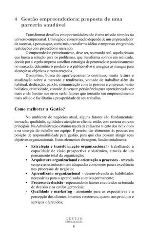 4 Gestão empreendedora: proposta de uma
  parceria saudável
        Transformar desafios em oportunidades não é uma missão simples no
universo empresarial. Um negócio com projeção depende de um empreendedor
de sucesso, a pessoa que, como nós, transforma idéias e empresas em grandes
realizações com projeção no mercado.
        O empreendedor, primeiramente, deve ser, no mundo real, aquela pessoa
que busca a solução para os problemas, que transforma sonhos em realidade,
decide por si e pela empresa a melhor estratégia de penetração e posicionamento
no mercado, determina o produto e o público-alvo e arregaça as mangas para
alcançar os objetivos e metas traçados.
        Disciplina, busca do aperfeiçoamento contínuo, muita leitura e
atualização sobre o mercado e tendências, vontade de trabalhar além do
habitual, dedicação, paixão, comunicação com as pessoas e empresas, visão
holística, criatividade, vontade de vencer, persistência para aprender cada vez
mais e não hesitar nos erros serão fatores que tornarão seu empreendimento
mais sólido e facilitarão a prosperidade de seu trabalho.

Como melhorar a Gestão?
       No ambiente de negócios atual, alguns fatores são fundamentais:
inovação, qualidade, agilidade e atenção ao cliente, estão, com certeza entre os
principais. Na Administração estamos na era da ênfase no talento dos indivíduos
e na sinergia do trabalho em equipe. É preciso dar elementos às pessoas em
posição de responsabilidade pela gestão, para que elas possam atingir seus
objetivos organizacionais. Esses elementos abrangem, fundamentalmente:
       •   Estratégia e transformação organizacional - trabalhando a
           capacidade de visão prospectiva e sistêmica, através de um
           pensamento total da organização;
       •   Arquitetura organizacional e orientação a processos - revendo
           sempre as estruturas mais adequadas como meio para a excelência
           nos processos de negócio;
       •   Aprendizado organizacional - desenvolvendo as habilidades
           necessárias para o aprendizado coletivo permanente;
       •   Processo de decisão - repensando os fatores envolvidos na tomada
           de decisão e os estilos gerenciais;
       •   Qualidade e marketing - atentando para as expectativas e a
           percepção dos clientes, internos e externos, quanto aos produtos e
           serviços oferecidos;



                                  GESTÃO
                                  EMPRESARIAL

                                       6
 