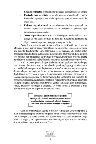 •   Gestão de projetos - otimizando a utilização dos recursos e do tempo;
        • Controle orçamentário - entendendo e acompanhando o valor
           financeiro agregado em cada operação para os resultados da
           organização;
        • Cultura organizacional - tomando consciência e repensando os
           valores e práticas adquiridas e/ou inerentes às pessoas que
           trabalham na organização;
        • Stress e qualidade de vida - revendo o papel do indivíduo e seu
           espaço de realização através do trabalho, buscando a harmonia de
           objetivos entre a pessoa, a equipe e a organização.
        Após discutirmos as principais tendências na Gestão da Empresa
Moderna e suas principais oportunidades de aplicação, temos que abordar
um assunto fundamental para determinar se as técnicas de gestão estão
produzindo resultados: a avaliação do desempenho empresarial. Este assunto
tem passado por um período de grandes inovações, motivadas principalmente
pelo incrível aumento na velocidade das mudanças nos ambientes competitivos.
        Medir o desempenho é algo fundamental em qualquer atividade que
realizemos. Ao tomarmos a decisão de praticar jogging sentiremos a
necessidade de comprar um relógio com um cronômetro e correr em uma pista
demarcada para saber de que forma melhoramos nosso desempenho em termos
de distância percorrida e tempo. Ao buscarmos um automóvel para comprar,
faremos comparação entre os desempenhos dos candidatos nos atributos de
consumo, velocidade, aceleração e conforto. Para juntar dinheiro para a próxima
viagem de férias, devemos monitorar os gastos familiares com alimentação,
saúde, educação, habitação e diversão. De certa forma, a avaliação é algo
presente em todos os aspectos de nossas vidas.

                     A utilização de um modelo adequado de
                 avaliação de resultados leva a empresa a realizar
                  um diagnóstico situacional, a fim de descobrir
                  suas inter-relações com o mercado competitivo


       Com as organizações ocorre o mesmo. A medição do desempenho é
algo fundamental para que uma empresa saiba se o caminho escolhido está
sendo adequado e possa garantir sua sobrevivência e crescimento no longo
prazo. A seguir, são apresentadas três abordagens que buscam avaliar o
desempenho da empresa de forma eficaz.


                                    COLEÇÃO
                                    GESTÃO
                                  EMPRESARIAL

                                        7
 