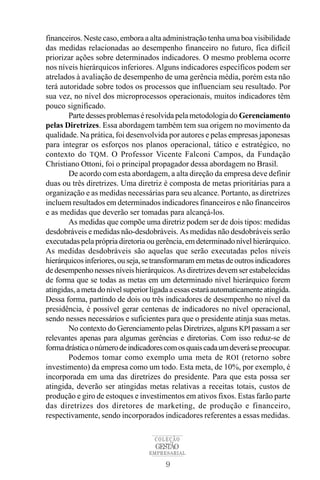 financeiros. Neste caso, embora a alta administração tenha uma boa visibilidade
das medidas relacionadas ao desempenho financeiro no futuro, fica difícil
priorizar ações sobre determinados indicadores. O mesmo problema ocorre
nos níveis hierárquicos inferiores. Alguns indicadores específicos podem ser
atrelados à avaliação de desempenho de uma gerência média, porém esta não
terá autoridade sobre todos os processos que influenciam seu resultado. Por
sua vez, no nível dos microprocessos operacionais, muitos indicadores têm
pouco significado.
       Parte desses problemas é resolvida pela metodologia do Gerenciamento
pelas Diretrizes. Essa abordagem também tem sua origem no movimento da
qualidade. Na prática, foi desenvolvida por autores e pelas empresas japonesas
para integrar os esforços nos planos operacional, tático e estratégico, no
contexto do TQM. O Professor Vicente Falconi Campos, da Fundação
Christiano Ottoni, foi o principal propagador dessa abordagem no Brasil.
       De acordo com esta abordagem, a alta direção da empresa deve definir
duas ou três diretrizes. Uma diretriz é composta de metas prioritárias para a
organização e as medidas necessárias para seu alcance. Portanto, as diretrizes
incluem resultados em determinados indicadores financeiros e não financeiros
e as medidas que deverão ser tomadas para alcançá-los.
       As medidas que compõe uma diretriz podem ser de dois tipos: medidas
desdobráveis e medidas não-desdobráveis. As medidas não desdobráveis serão
executadas pela própria diretoria ou gerência, em determinado nível hierárquico.
As medidas desdobráveis são aquelas que serão executadas pelos níveis
hierárquicos inferiores, ou seja, se transformaram em metas de outros indicadores
de desempenho nesses níveis hierárquicos. As diretrizes devem ser estabelecidas
de forma que se todas as metas em um determinado nível hierárquico forem
atingidas, a meta do nível superior ligada a essas estará automaticamente atingida.
Dessa forma, partindo de dois ou três indicadores de desempenho no nível da
presidência, é possível gerar centenas de indicadores no nível operacional,
sendo nesses necessários e suficientes para que o presidente atinja suas metas.
       No contexto do Gerenciamento pelas Diretrizes, alguns KPI passam a ser
relevantes apenas para algumas gerências e diretorias. Com isso reduz-se de
forma drástica o número de indicadores com os quais cada um deverá se preocupar.
       Podemos tomar como exemplo uma meta de ROI (retorno sobre
investimento) da empresa como um todo. Esta meta, de 10%, por exemplo, é
incorporada em uma das diretrizes do presidente. Para que esta possa ser
atingida, deverão ser atingidas metas relativas a receitas totais, custos de
produção e giro de estoques e investimentos em ativos fixos. Estas farão parte
das diretrizes dos diretores de marketing, de produção e financeiro,
respectivamente, sendo incorporados indicadores referentes a essas medidas.

                                    COLEÇÃO
                                     GESTÃO
                                   EMPRESARIAL

                                        9
 
