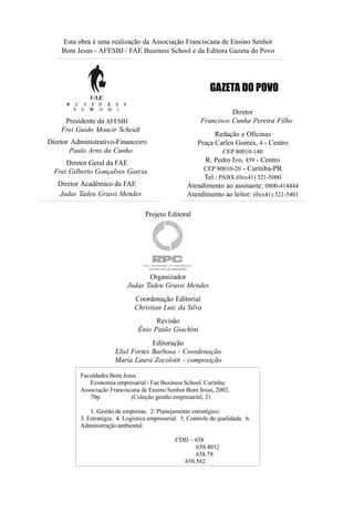 Esta obra é uma realização da Associação Franciscana de Ensino Senhor
    Bom Jesus - AFESBJ / FAE Business School e da Editora Gazeta do Povo




                                                              GAZETA DO POVO

                                                                    Diretor
     Presidente da AFESBJ                                 Francisco Cunha Pereira Filho
    Frei Guido Moacir Scheidt
                                                               Redação e Oficinas
Diretor Administrativo-Financeiro                        Praça Carlos Gomes, 4 - Centro
       Paulo Arns da Cunha                                         CEP 80010-140
      Diretor Geral da FAE                                 R. Pedro Ivo, 459 - Centro
  Frei Gilberto Gonçalves Garcia                          CEP 80010-20 - Curitiba-PR
                                                          Tel.: PABX (0xx41) 321-5000
   Diretor Acadêmico da FAE                          Atendimento ao assinante: 0800-414444
   Judas Tadeu Grassi Mendes                         Atendimento ao leitor: (0xx41) 321-5401

                                    Projeto Editoral




                                    Organizador
                             Judas Tadeu Grassi Mendes
                               Coordenação Editorial
                               Christian Luiz da Silva
                                       Revisão
                                 Ênio Paulo Giachini
                                    Editoração
                       Eliel Fortes Barbosa - Coordenação
                       Maria Laura Zocolotti - composição

          Faculdades Bom Jesus
             Economia empresarial / Fae Business School. Curitiba:
          Associação Franciscana de Ensino Senhor Bom Jesus, 2002.
             70p.            (Coleção gestão empresarial, 2)

              1. Gestão de empresas. 2. Planejamento estratégico.
          3. Estratégia. 4. Logística empresarial. 5. Controle de qualidade. 6.
          Administração ambiental.

                                                CDD – 658
                                                      658.4012
                                                      658.78
                                                  658.562
 