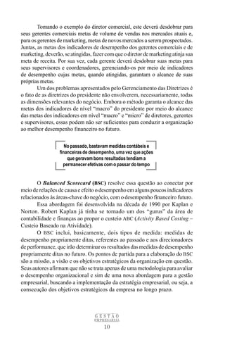 Tomando o exemplo do diretor comercial, este deverá desdobrar para
seus gerentes comerciais metas de volume de vendas nos mercados atuais e,
para os gerentes de marketing, metas de novos mercados a serem prospectados.
Juntas, as metas dos indicadores de desempenho dos gerentes comerciais e de
marketing, deverão, se atingidas, fazer com que o diretor de marketing atinja sua
meta de receita. Por sua vez, cada gerente deverá desdobrar suas metas para
seus supervisores e coordenadores, gerenciando-os por meio de indicadores
de desempenho cujas metas, quando atingidas, garantam o alcance de suas
próprias metas.
        Um dos problemas apresentados pelo Gerenciamento das Diretrizes é
o fato de as diretrizes do presidente não envolverem, necessariamente, todas
as dimensões relevantes do negócio. Embora o método garanta o alcance das
metas dos indicadores de nível “macro” do presidente por meio do alcance
das metas dos indicadores em nível “macro” e “micro” de diretores, gerentes
e supervisores, essas podem não ser suficientes para conduzir a organização
ao melhor desempenho financeiro no futuro.

                     No passado, bastavam medidas contábeis e
                  financeiras de desempenho, uma vez que ações
                      que geravam bons resultados tendiam a
                    permanecer efetivas com o passar do tempo


       O Balanced Scorecard (BSC) resolve essa questão ao conectar por
meio de relações de causa e efeito o desempenho em alguns poucos indicadores
relacionados às áreas-chave do negócio, com o desempenho financeiro futuro.
       Essa abordagem foi desenvolvida na década de 1990 por Kaplan e
Norton. Robert Kaplan já tinha se tornado um dos “gurus” da área de
contabilidade e finanças ao propor o custeio ABC (Activity Based Costing –
Custeio Baseado na Atividade).
       O BSC inclui, basicamente, dois tipos de medida: medidas de
desempenho propriamente ditas, referentes ao passado e aos direcionadores
de performance, que irão determinar os resultados das medidas de desempenho
propriamente ditas no futuro. Os pontos de partida para a elaboração do BSC
são a missão, a visão e os objetivos estratégicos da organização em questão.
Seus autores afirmam que não se trata apenas de uma metodologia para avaliar
o desempenho organizacional e sim de uma nova abordagem para a gestão
empresarial, buscando a implementação da estratégia empresarial, ou seja, a
consecução dos objetivos estratégicos da empresa no longo prazo.



                                  GESTÃO
                                  EMPRESARIAL

                                       10
 
