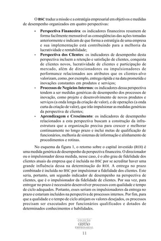 O BSC traduz a missão e a estratégia empresarial em objetivos e medidas
de desempenho organizados em quatro perspectivas:
       •   Perspectiva Financeira: os indicadores financeiros resumem de
           forma facilmente mensurável as conseqüências das ações tomadas
           anteriormente e indicam de que forma a estratégia de uma empresa
           e sua implementação está contribuindo para a melhoria da
           lucratividade e rentabilidade;
       •   Perspectiva dos Clientes: os indicadores de desempenho desta
           perspectiva incluem a retenção e satisfação de clientes, conquista
           de clientes novos, lucratividade de clientes e participação de
           mercado, além de direcionadores ou impulsionadores de
           performance relacionados aos atributos que os clientes-alvo
           valorizam, como, por exemplo, entrega rápida e na data prometida e
           inovações constantes em produtos e serviços;
       •   Processos de Negócios Internos: os indicadores dessa perspectiva
           tendem a ser medidas genéricas de desempenho dos processos de
           inovação, como projeto e desenvolvimento de novos produtos e
           serviços (a onda longa da criação de valor), e de operações (a onda
           curta da criação de valor), que irão impulsionar as medidas genéricas
           da perspectiva de clientes;
       •   Aprendizagem e Crescimento: os indicadores de desempenho
           relacionados a esta perspectiva buscam a construção da infra-
           estrutura que a organização precisa para crescer e melhorar
           continuamente no longo prazo e inclui metas de qualificação de
           funcionários, melhoria de sistemas de informação e alinhamento de
           procedimentos e rotinas.
        No esquema da figura 1, o retorno sobre o capital investido (ROI) é
uma medida genérica de desempenho da perspectiva financeira. O direcionador
ou o impulsionador dessa medida, nesse caso, é o alto grau de fidelidade dos
clientes atuais da empresa que é incluída no BSC por se acreditar haver uma
grande influência dessa na determinação do ROI. A entrega no prazo
combinado é incluída no BSC por impulsionar a fidelidade dos clientes. Este
seria, portanto, um segundo indicador de desempenho na perspectiva de
clientes, que é o impulsionador da fidelidade de clientes. Por sua vez, para
entregar no prazo é necessário desenvolver processos com qualidade e tempo
de ciclo adequados. Portanto, esses seriam os impulsionadores da entrega no
prazo e estariam incluídos na perspectiva de processos internos. Por fim, para
que a qualidade e o tempo de ciclo atinjam os valores desejados, os processos
precisam ser executados por funcionários qualificados e dotados de
determinados conhecimentos e habilidades.

                                   COLEÇÃO
                                   GESTÃO
                                 EMPRESARIAL

                                      11
 