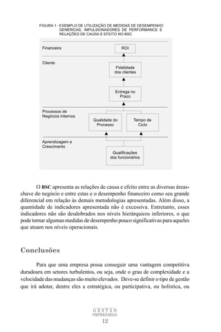O BSC apresenta as relações de causa e efeito entre as diversas áreas-
chave do negócio e entre estas e o desempenho financeiro como seu grande
diferencial em relação às demais metodologias apresentadas. Além disso, a
quantidade de indicadores apresentada não é excessiva. Entretanto, esses
indicadores não são desdobrados nos níveis hierárquicos inferiores, o que
pode tornar algumas medidas de desempenho pouco significativas para aqueles
que atuam nos níveis operacionais.



Conclusões

       Para que uma empresa possa conseguir uma vantagem competitiva
duradoura em setores turbulentos, ou seja, onde o grau de complexidade e a
velocidade das mudanças são muito elevados. Deve-se definir o tipo de gestão
que irá adotar, dentre eles a estratégica, ou participativa, ou holística, ou



                                 GESTÃO
                                EMPRESARIAL

                                     12
 