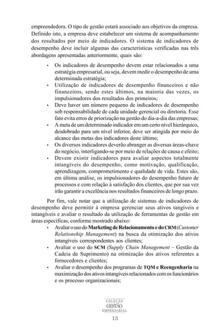 empreendedora. O tipo de gestão estará associado aos objetivos da empresa.
Definido isto, a empresa deve estabelecer um sistema de acompanhamento
dos resultados por meio de indicadores. O sistema de indicadores de
desempenho deve incluir algumas das características verificadas nas três
abordagens apresentadas anteriormente, quais são:
       •   Os indicadores de desempenho devem estar relacionados a uma
           estratégia empresarial, ou seja, devem medir o desempenho de uma
           determinada estratégia;
       •   Utilização de indicadores de desempenho financeiros e não
           financeiros, sendo estes últimos, na maioria das vezes, os
           impulsionadores dos resultados dos primeiros;
       •   Deve haver um número pequeno de indicadores de desempenho
           sob responsabilidade de cada unidade gerencial ou diretoria. Esse
           fato evita erros de priorização na gestão do dia-a-dia das empresas;
       •   A meta de um determinado indicador em um certo nível hierárquico,
           desdobrado para um nível inferior, deve ser atingida por meio do
           alcance das metas dos indicadores deste último;
       •   Os diversos indicadores deverão abranger as diversas áreas-chave
           do negócio, interligando-se por meio de relações de causa e efeito;
       •   Devem existir indicadores para avaliar aspectos totalmente
           intangíveis do desempenho, como motivação, qualificação,
           aprendizagem, comprometimento e qualidade de vida. Estes são,
           em última análise, os impulsionadores do desempenho futuro de
           processos e com relação à satisfação dos clientes, que por sua vez
           irão garantir a excelência nos resultados financeiros de longo prazo.
       Por fim, vale notar que a utilização de sistemas de indicadores de
desempenho deve permitir à empresa gerenciar seus ativos tangíveis e
intangíveis e avaliar o resultado da utilização de ferramentas de gestão em
áreas específicas, conforme mostrado abaixo:
       • Avaliar o uso do Marketing de Relacionamento e do CRM (Customer
           Relationship Management) na busca da otimização dos ativos
           intangíveis correspondentes aos clientes;
       • Avaliar o uso do SCM (Supply Chain Management – Gestão da
           Cadeia de Suprimento) na otimização dos ativos referentes a
           fornecedores e clientes;
       • Avaliar o desempenho dos programas de TQM e Reengenharia na
           maximização dos ativos intangíveis relacionados com os funcionários
           e os processo organizacionais;


                                   COLEÇÃO
                                   GESTÃO
                                 EMPRESARIAL

                                      13
 