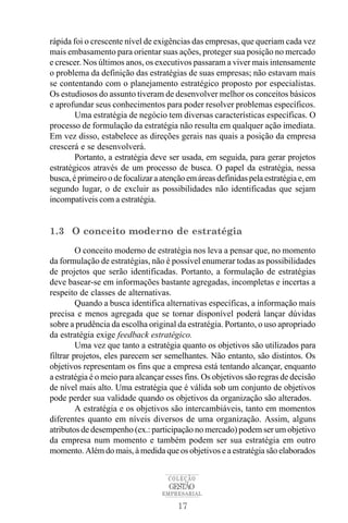 rápida foi o crescente nível de exigências das empresas, que queriam cada vez
mais embasamento para orientar suas ações, proteger sua posição no mercado
e crescer. Nos últimos anos, os executivos passaram a viver mais intensamente
o problema da definição das estratégias de suas empresas; não estavam mais
se contentando com o planejamento estratégico proposto por especialistas.
Os estudiosos do assunto tiveram de desenvolver melhor os conceitos básicos
e aprofundar seus conhecimentos para poder resolver problemas específicos.
        Uma estratégia de negócio tem diversas características específicas. O
processo de formulação da estratégia não resulta em qualquer ação imediata.
Em vez disso, estabelece as direções gerais nas quais a posição da empresa
crescerá e se desenvolverá.
        Portanto, a estratégia deve ser usada, em seguida, para gerar projetos
estratégicos através de um processo de busca. O papel da estratégia, nessa
busca, é primeiro o de focalizar a atenção em áreas definidas pela estratégia e, em
segundo lugar, o de excluir as possibilidades não identificadas que sejam
incompatíveis com a estratégia.


1.3 O conceito moderno de estratégia
         O conceito moderno de estratégia nos leva a pensar que, no momento
da formulação de estratégias, não é possível enumerar todas as possibilidades
de projetos que serão identificadas. Portanto, a formulação de estratégias
deve basear-se em informações bastante agregadas, incompletas e incertas a
respeito de classes de alternativas.
         Quando a busca identifica alternativas específicas, a informação mais
precisa e menos agregada que se tornar disponível poderá lançar dúvidas
sobre a prudência da escolha original da estratégia. Portanto, o uso apropriado
da estratégia exige feedback estratégico.
         Uma vez que tanto a estratégia quanto os objetivos são utilizados para
filtrar projetos, eles parecem ser semelhantes. Não entanto, são distintos. Os
objetivos representam os fins que a empresa está tentando alcançar, enquanto
a estratégia é o meio para alcançar esses fins. Os objetivos são regras de decisão
de nível mais alto. Uma estratégia que é válida sob um conjunto de objetivos
pode perder sua validade quando os objetivos da organização são alterados.
         A estratégia e os objetivos são intercambiáveis, tanto em momentos
diferentes quanto em níveis diversos de uma organização. Assim, alguns
atributos de desempenho (ex.: participação no mercado) podem ser um objetivo
da empresa num momento e também podem ser sua estratégia em outro
momento. Além do mais, à medida que os objetivos e a estratégia são elaborados


                                    COLEÇÃO
                                     GESTÃO
                                   EMPRESARIAL

                                       17
 