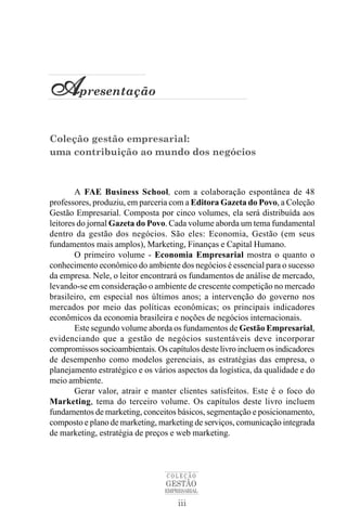 Apresentação
Coleção gestão empresarial:
uma contribuição ao mundo dos negócios



        A FAE Business School, com a colaboração espontânea de 48
professores, produziu, em parceria com a Editora Gazeta do Povo, a Coleção
Gestão Empresarial. Composta por cinco volumes, ela será distribuída aos
leitores do jornal Gazeta do Povo. Cada volume aborda um tema fundamental
dentro da gestão dos negócios. São eles: Economia, Gestão (em seus
fundamentos mais amplos), Marketing, Finanças e Capital Humano.
        O primeiro volume - Economia Empresarial mostra o quanto o
conhecimento econômico do ambiente dos negócios é essencial para o sucesso
da empresa. Nele, o leitor encontrará os fundamentos de análise de mercado,
levando-se em consideração o ambiente de crescente competição no mercado
brasileiro, em especial nos últimos anos; a intervenção do governo nos
mercados por meio das políticas econômicas; os principais indicadores
econômicos da economia brasileira e noções de negócios internacionais.
        Este segundo volume aborda os fundamentos de Gestão Empresarial,
evidenciando que a gestão de negócios sustentáveis deve incorporar
compromissos socioambientais. Os capítulos deste livro incluem os indicadores
de desempenho como modelos gerenciais, as estratégias das empresa, o
planejamento estratégico e os vários aspectos da logística, da qualidade e do
meio ambiente.
        Gerar valor, atrair e manter clientes satisfeitos. Este é o foco do
Marketing, tema do terceiro volume. Os capítulos deste livro incluem
fundamentos de marketing, conceitos básicos, segmentação e posicionamento,
composto e plano de marketing, marketing de serviços, comunicação integrada
de marketing, estratégia de preços e web marketing.



                                 COLEÇÃO
                                 GESTÃO
                                 EMPRESARIAL

                                     iii
 