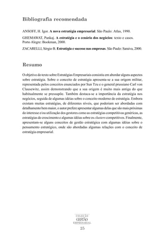 Bibliografia recomendada

ANSOFF, H. Igor. A nova estratégia empresarial. São Paulo: Atlas, 1990.
GHEMAWAT, Pankaj. A estratégia e o cenário dos negócios: texto e casos.
Porto Alegre: Bookman, 2000.
ZACARELLI, Sérgio B. Estratégia e sucesso nas empresas. São Paulo: Saraiva, 2000.



Resumo

O objetivo do texto sobre Estratégias Empresariais consistiu em abordar alguns aspectos
sobre estratégia. Sobre o conceito de estratégia apresenta-se a sua origem militar,
representada pelos conceitos enunciados por Sun Tzu e o general prussiano Carl von
Clausewitz, assim demonstrando que a sua origem é muito mais antiga do que
habitualmente se pressupõe. Também destaca-se a importância da estratégia nos
negócios, seguida de algumas idéias sobre o conceito moderno de estratégia. Embora
existam muitas estratégias, de diferentes níveis, que poderiam ser abordadas com
detalhamento bem maior, o autor prefere apresentar algumas delas que são mais próximas
do interesse e/ou utilização dos gestores como as estratégias competitivas genéricas, as
estratégias de crescimento e algumas idéias sobre os clusters competitivos. Finalmente,
apresentam-se alguns conceitos de gestão estratégica com algumas idéias sobre o
pensamento estratégico, onde são abordadas algumas relações com o conceito de
estratégia empresarial.




                                       COLEÇÃO
                                       GESTÃO
                                     EMPRESARIAL

                                          25
 