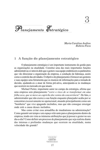 3
Planejamento Estratégico
                                                      Maria Carolina Andion
                                                               Rubens Fava




1 A função do planejamento estratégico

        O planejamento estratégico é um importante instrumento de gestão para
as organizações na atualidade. Constitui uma das mais importantes funções
administrativas e é através dele que o gestor e sua equipe estabelecem os parâmetros
que vão direcionar a organização da empresa, a condução da liderança, assim
como o controle das atividades. O objetivo do planejamento é fornecer aos gestores
e suas equipes uma ferramenta que os municie de informações para a tomada de
decisão, ajudando-os a atuar de forma pró-ativa, antecipando-se às mudanças
que ocorrem no mercado em que atuam.
        Michael Porter, importante autor no campo da estratégia, afirma que
uma empresa sem planejamento “corre o risco de se transformar em uma
folha seca, que se move ao capricho dos ventos da concorrência”. De fato, o
administrador que não exerce a sua função enquanto planejador acaba por se
concentrar excessivamente no operacional, atuando principalmente como um
“bombeiro” que vive apagando incêndios, mas que não consegue enxergar
onde está a causa desses incêndios.
        Mas como evitar essa armadilha do imediatismo na administração?
Como garantir um tempo e um espaço relevante para o planejamento dentro da
empresa, tendo em vista as inúmeras atribuições que já possui o gestor no seu
dia-a-dia? Como definir um processo de planejamento que seja realista diante
das intensas e profundas mudanças que ocorrem na atualidade, numa
velocidade tão grande?



                                     COLEÇÃO
                                     GESTÃO
                                   EMPRESARIAL

                                        27
 