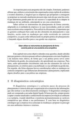 As respostas para essas perguntas não são simples. Entretanto, podemos
afirmar que, embora o crescimento das organizações esteja repleto de acidentes
e eventos aleatórios, é inegável que as empresas que prosperam e conseguem
se perpetuar no mercado atualmente possuem algo mais do que uma boa sorte.
O que determina grande parte do seu sucesso é a capacidade de se adaptar às
mudanças de seu ambiente, antecipando-se aos seus concorrentes.
       Saber utilizar os instrumentos do planejamento de forma coerente,
adaptando-os à realidade da empresa e às suas necessidades, pode ser então
uma excelente arma competitiva. Para utilizá-la eficazmente, é importante que
os gestores conheçam bem cada um dos elementos do planejamento e suas
funções, assim como as mudanças que estão ocorrendo no contexto
competitivo, as quais estão influenciando na própria prática do planejamento
e lançando alguns desafios para a sua gestão nas empresas.


              Saber utilizar os instrumentos do planejamento de forma
                 coerente pode ser uma excelente arma competitiva


        Este capítulo tem como objetivo abordar essas questões, dando subsídio
para que gestores e técnicos possam utilizar o planejamento com mais freqüência
e de maneira mais efetiva, de forma que a sua prática possa servir como
facilitadora da gestão, da comunicação e do aprendizado nas empresas. Para
tanto, serão apresentados inicialmente cada um dos elementos do ciclo de
planejamento, os critérios para a sua definição e a sua utilidade na gestão das.
Em seguida, são feitas algumas breves considerações sobre as mudanças no
contexto competitivo que influenciam diretamente o planejamento, implicando
alguns desafios para a sua prática nas empresas.



2 O diagnóstico estratégico
        O diagnóstico estratégico é o primeiro passo do processo de
planejamento e é através dele que a organização irá se municiar das informações
que irão nortear o seu direcionamento estratégico. O diagnóstico estratégico
pode ser comparado a um radar digital ligado 24 horas por dia, sempre pronto
a captar e manter atualizado o conhecimento da empresa em relação ao ambiente
e a si própria, visando identificar e monitorar permanentemente as variáveis
competitivas que afetam a sua performance. É com base no diagnóstico
estratégico que a empresa irá se antecipar às mudanças e preparar-se para agir
em seus ambientes internos e externos.



                                   GESTÃO
                                  EMPRESARIAL

                                       28
 
