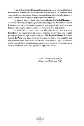 O quarto livro trata de Finanças Empresariais, com a principal finalidade
de maximizar rentabilidade e liquidez com menores riscos. Os capítulos deste
volume enfocam: matemática financeira, contabilidade, administração financeira,
custos, controladoria e aspectos de planejamento tributário.
        No quinto e último volume, que trata da Gestão do Capital Humano, o
foco está no desafio das organizações em lidar com pessoas. Os capítulos tratam
de vários temas inter-relacionados: comportamento organizacional, ferramentas
de gestão de pessoas, liderança, relações pessoais e ética empresarial.
        Na sociedade complexa em que vivemos somos cada vez mais
dependentes das organizações em todas as etapas de nossas vidas. Esta coleção
que ora apresentamos representa o esforço da FAE Busines School e da Editora
Gazeta do Povo para que o leitor compreenda melhor as organizações, que
procuram combinar os recursos escassos de maneira eficaz para cumprir seu
objetivo de satisfazer as necessidades econômicas e sociais. Esperamos que a
coleção propicie a todos uma agradável e profícua leitura.




                                      Judas Tadeu Grassi Mendes
                                      Diretor Acadêmico da FAE




                                    GESTÃO
                                   EMPRESARIAL
                                       iv
 