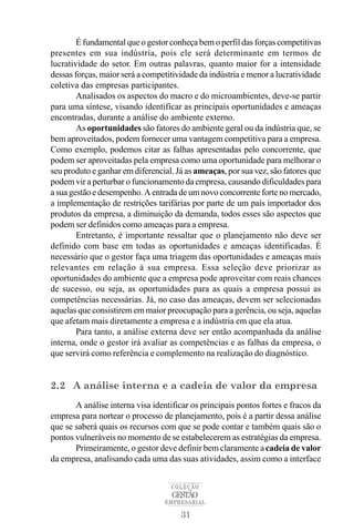 É fundamental que o gestor conheça bem o perfil das forças competitivas
presentes em sua indústria, pois ele será determinante em termos de
lucratividade do setor. Em outras palavras, quanto maior for a intensidade
dessas forças, maior será a competitividade da indústria e menor a lucratividade
coletiva das empresas participantes.
        Analisados os aspectos do macro e do microambientes, deve-se partir
para uma síntese, visando identificar as principais oportunidades e ameaças
encontradas, durante a análise do ambiente externo.
        As oportunidades são fatores do ambiente geral ou da indústria que, se
bem aproveitados, podem fornecer uma vantagem competitiva para a empresa.
Como exemplo, podemos citar as falhas apresentadas pelo concorrente, que
podem ser aproveitadas pela empresa como uma oportunidade para melhorar o
seu produto e ganhar em diferencial. Já as ameaças, por sua vez, são fatores que
podem vir a perturbar o funcionamento da empresa, causando dificuldades para
a sua gestão e desempenho. A entrada de um novo concorrente forte no mercado,
a implementação de restrições tarifárias por parte de um país importador dos
produtos da empresa, a diminuição da demanda, todos esses são aspectos que
podem ser definidos como ameaças para a empresa.
        Entretanto, é importante ressaltar que o planejamento não deve ser
definido com base em todas as oportunidades e ameaças identificadas. É
necessário que o gestor faça uma triagem das oportunidades e ameaças mais
relevantes em relação à sua empresa. Essa seleção deve priorizar as
oportunidades do ambiente que a empresa pode aproveitar com reais chances
de sucesso, ou seja, as oportunidades para as quais a empresa possui as
competências necessárias. Já, no caso das ameaças, devem ser selecionadas
aquelas que consistirem em maior preocupação para a gerência, ou seja, aquelas
que afetam mais diretamente a empresa e a indústria em que ela atua.
        Para tanto, a análise externa deve ser então acompanhada da análise
interna, onde o gestor irá avaliar as competências e as falhas da empresa, o
que servirá como referência e complemento na realização do diagnóstico.


2.2 A análise interna e a cadeia de valor da empresa
       A análise interna visa identificar os principais pontos fortes e fracos da
empresa para nortear o processo de planejamento, pois é a partir dessa análise
que se saberá quais os recursos com que se pode contar e também quais são o
pontos vulneráveis no momento de se estabelecerem as estratégias da empresa.
       Primeiramente, o gestor deve definir bem claramente a cadeia de valor
da empresa, analisando cada uma das suas atividades, assim como a interface


                                    COLEÇÃO
                                    GESTÃO
                                  EMPRESARIAL

                                      31
 