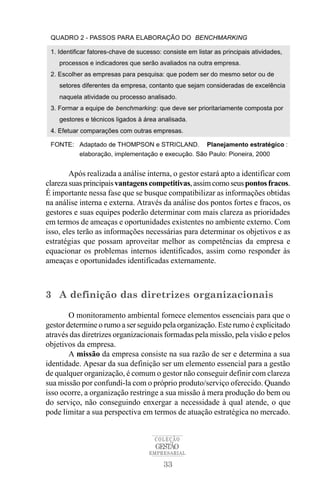 Após realizada a análise interna, o gestor estará apto a identificar com
clareza suas principais vantagens competitivas, assim como seus pontos fracos.
É importante nessa fase que se busque compatibilizar as informações obtidas
na análise interna e externa. Através da análise dos pontos fortes e fracos, os
gestores e suas equipes poderão determinar com mais clareza as prioridades
em termos de ameaças e oportunidades existentes no ambiente externo. Com
isso, eles terão as informações necessárias para determinar os objetivos e as
estratégias que possam aproveitar melhor as competências da empresa e
equacionar os problemas internos identificados, assim como responder às
ameaças e oportunidades identificadas externamente.



3 A definição das diretrizes organizacionais

        O monitoramento ambiental fornece elementos essenciais para que o
gestor determine o rumo a ser seguido pela organização. Este rumo é explicitado
através das diretrizes organizacionais formadas pela missão, pela visão e pelos
objetivos da empresa.
        A missão da empresa consiste na sua razão de ser e determina a sua
identidade. Apesar da sua definição ser um elemento essencial para a gestão
de qualquer organização, é comum o gestor não conseguir definir com clareza
sua missão por confundi-la com o próprio produto/serviço oferecido. Quando
isso ocorre, a organização restringe a sua missão à mera produção do bem ou
do serviço, não conseguindo enxergar a necessidade à qual atende, o que
pode limitar a sua perspectiva em termos de atuação estratégica no mercado.


                                   COLEÇÃO
                                   GESTÃO
                                 EMPRESARIAL

                                      33
 