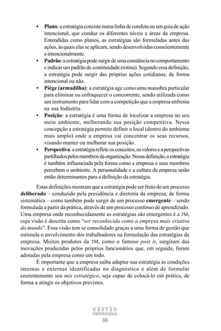 •   Plano: a estratégia consiste numa linha de conduta ou um guia de ação
           intencional, que conduz os diferentes níveis e áreas da empresa.
           Entendidas como planos, as estratégias são formuladas antes das
           ações, às quais elas se aplicam, sendo desenvolvidas conscientemente
           e intencionalmente.
       •   Padrão: a estratégia pode surgir de uma constância no comportamento
           e indicar um padrão de continuidade (rotina). Segundo essa definição,
           a estratégia pode surgir das próprias ações cotidianas, de forma
           intencional ou não.
       •   Piège (armadilha): a estratégia age como uma manobra particular
           para eliminar ou enfraquecer o concorrente, sendo utilizada como
           um instrumento para lidar com a competição que a empresa enfrenta
           na sua Indústria.
       •   Posição: a estratégia é uma forma de localizar a empresa no seu
           meio ambiente, melhorando sua posição competitiva. Nessa
           concepção a estratégia permite definir o local (dentro do ambiente
           mais amplo) onde a empresa vai concentrar os seus recursos,
           visando manter ou melhorar sua posição.
       •   Perspectiva: a estratégia reflete os conceitos, os valores e a perspectivas
           partilhados pelos membros da organização. Nessa definição, a estratégia
           é também influenciada pela forma como a empresa e seus membros
           percebem o ambiente. A personalidade e a cultura da empresa serão
           então determinantes para a definição da estratégia.
       Estas definições mostram que a estratégia pode ser fruto de um processo
deliberado – conduzido pela presidência e diretoria da empresa, de forma
sistemática – como também pode surgir de um processo emergente – sendo
formulada a partir da prática, através de um processo contínuo de aprendizado.
Uma empresa onde reconhecidamente as estratégias são emergentes é a 3M,
cuja visão é descrita como “ser reconhecida como a empresa mais criativa
do mundo”. Essa visão tem se consolidado graças a uma forma de gestão que
estimula o envolvimento dos trabalhadores na formulação das estratégias da
empresa. Muitos produtos da 3M, como o famoso post it, surgiram das
inovações produzidas pelos próprios funcionários que, em seguida, foram
adotadas pela empresa como um todo.
       É importante que a empresa saiba adaptar sua estratégia às condições
internas e externas identificadas no diagnóstico e além de formular
coerentemente seu mix estratégico, seja capaz de colocá-lo em prática, de
forma a atingir os objetivos previstos.



                                    GESTÃO
                                   EMPRESARIAL

                                        36
 