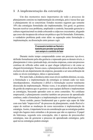 5 A implementação da estratégia
       Um dos momentos mais importantes de todo o processo de
planejamento consiste na implementação da estratégia, pois é nessa fase que
o planejamento irá se concretizar. Estudos recentes sugerem que somente
10% das estratégias formuladas são implementadas. Em geral, os gestores
buscam resolver esse problema, ampliando o controle, buscando gerenciar a
cultura organizacional ou ainda colocando a culpa nos executantes, alegando
que esses são incapazes de colocar em prática o que foi formulado. Entretanto,
o verdadeiro problema pode estar além: na separação entre formulação e
implementação, na dissociação entre pensar e agir.

                        É necessário também ser flexível o
                        bastante para perceber que planejar
                        nem sempre é o contrário de fazer

        Durante muito tempo compreendido como um processo top-down,
definido formalmente pela alta gerência e repassado para os demais níveis, o
planejamento é visto e praticado hoje, em muitas empresas, como um processo
contínuo de reflexão sobre onde se quer chegar (objetivos) e de como se
chegará lá (estratégia). Nesses casos, o planejamento deixa de ser uma função
exclusiva de um departamento da empresa, passando a ser uma atribuição de
todos os níveis (estratégico, tático e operacional).
        Por outro lado, a distância entre esses níveis também diminui, ou seja,
a formulação e a implementação da estratégia se tornam cada vez mais
interdependentes. Atualmente é difícil a formulação ocorrer totalmente
dissociada da implementação. Muitas vezes, é no próprio desenvolvimento
da gestão da empresa que os gestores e suas equipes definem e implementam
as estratégias, buscando aprender com os erros cometidos. No cotidiano
empresarial, o planejamento constitui também um processo de aprendizado
contínuo, onde a formulação e a implementação se tornam indistinguíveis.
        Nesse sentido, parece fundamental que o gestor seja capaz de lidar
com esse lado “imprevisível” do processo de planejamento, sendo flexível e
capaz de realizar as mudanças de curso necessárias à implementação da
estratégia. Assim, é importante levar em consideração que as estratégias podem
surgir dos lugares mais estranhos e de pessoas que não se esperava. O papel
da liderança, segundo esta concepção, não é apenas de preconceber
estratégias, mas de gerenciar o processo de aprendizado estratégico, pelo
qual novas estratégias podem emergir.

                                   COLEÇÃO
                                    GESTÃO
                                 EMPRESARIAL

                                       37
 