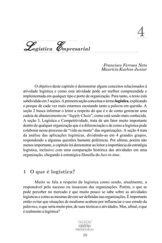 4
L     ogística       E    mpresarial


                                                      Francisco Ferraes Neto
                                                     Maurício Kuehne Junior



        O objetivo deste capítulo é demonstrar alguns conceitos relacionados à
atividade logística e como esta atividade pode ser melhor compreendida e
implementada em qualquer tipo e porte de organização. Para tanto, o texto está
subdividido em 5 seções. A primeira seção conceitua o termo logística, explicando
o porque de cada vez mais estarmos escutando tanto a palavra em questão. A
seção 2 busca informar o leitor a respeito do que é e de como gerenciar uma
cadeia de abastecimento ou “Supply Chain”, como está sendo mais conhecida.
A seção 3, Logística e Competitividade, trata de um fator muito importante
dentro de qualquer organização que é a diferenciação e de como a logística pode
colaborar nesse processo de “vida ou morte” das organizações. A seção 4 trata
da análise das aplicações logísticas, dividindo-as em 4 grandes grupos,
respondendo a algumas questões bastante polêmicas. Por ultimo, porém não
menos importante, o capítulo irá demonstrar ao leitor a importância da estratégia
logística, inclusive com uma comparação histórica das atividades em uma
organização, chegando à estratégica filosofia do Just-in-time.



1 O que é logística?

        Muito se fala a respeito da logística como sendo, atualmente, a
responsável pelo sucesso ou insucesso das organizações. Porém, o que se
pode perceber no mercado é que muito pouco se sabe sobre as atividades
logísticas e como as mesmas devem ser definidas nas organizações. É importante
então evitar que situações de modismo acabem por influenciar o uso errado da
palavra e, o que seria muito pior, de suas técnicas e atividades. Mas, afinal, o que
é realmente a logística?

                                     COLEÇÃO
                                     GESTÃO
                                   EMPRESARIAL

                                        39
 