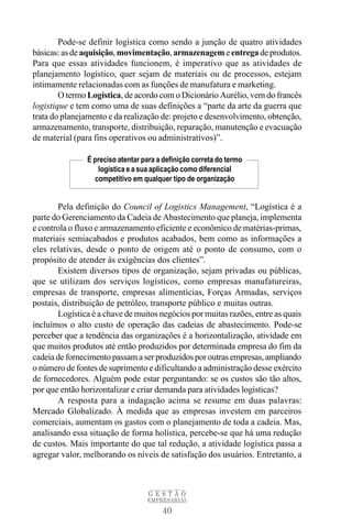 Pode-se definir logística como sendo a junção de quatro atividades
básicas: as de aquisição, movimentação, armazenagem e entrega de produtos.
Para que essas atividades funcionem, é imperativo que as atividades de
planejamento logístico, quer sejam de materiais ou de processos, estejam
intimamente relacionadas com as funções de manufatura e marketing.
        O termo Logística, de acordo com o Dicionário Aurélio, vem do francês
logistique e tem como uma de suas definições a “parte da arte da guerra que
trata do planejamento e da realização de: projeto e desenvolvimento, obtenção,
armazenamento, transporte, distribuição, reparação, manutenção e evacuação
de material (para fins operativos ou administrativos)”.

                É preciso atentar para a definição correta do termo
                   logística e a sua aplicação como diferencial
                  competitivo em qualquer tipo de organização


       Pela definição do Council of Logistics Management, “Logística é a
parte do Gerenciamento da Cadeia de Abastecimento que planeja, implementa
e controla o fluxo e armazenamento eficiente e econômico de matérias-primas,
materiais semiacabados e produtos acabados, bem como as informações a
eles relativas, desde o ponto de origem até o ponto de consumo, com o
propósito de atender às exigências dos clientes”.
       Existem diversos tipos de organização, sejam privadas ou públicas,
que se utilizam dos serviços logísticos, como empresas manufatureiras,
empresas de transporte, empresas alimentícias, Forças Armadas, serviços
postais, distribuição de petróleo, transporte público e muitas outras.
       Logística é a chave de muitos negócios por muitas razões, entre as quais
incluímos o alto custo de operação das cadeias de abastecimento. Pode-se
perceber que a tendência das organizações é a horizontalização, atividade em
que muitos produtos até então produzidos por determinada empresa do fim da
cadeia de fornecimento passam a ser produzidos por outras empresas, ampliando
o número de fontes de suprimento e dificultando a administração desse exército
de fornecedores. Alguém pode estar perguntando: se os custos são tão altos,
por que então horizontalizar e criar demanda para atividades logísticas?
       A resposta para a indagação acima se resume em duas palavras:
Mercado Globalizado. À medida que as empresas investem em parceiros
comerciais, aumentam os gastos com o planejamento de toda a cadeia. Mas,
analisando essa situação de forma holística, percebe-se que há uma redução
de custos. Mais importante do que tal redução, a atividade logística passa a
agregar valor, melhorando os níveis de satisfação dos usuários. Entretanto, a



                                    GESTÃO
                                   EMPRESARIAL

                                        40
 