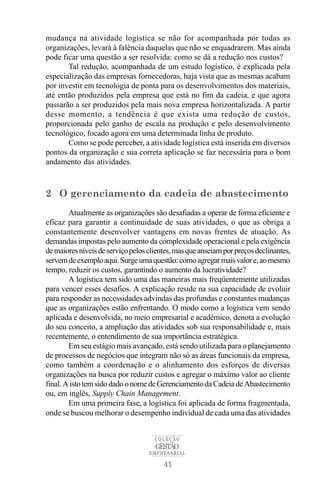 mudança na atividade logística se não for acompanhada por todas as
organizações, levará à falência daquelas que não se enquadrarem. Mas ainda
pode ficar uma questão a ser resolvida: como se dá a redução nos custos?
       Tal redução, acompanhada de um estudo logístico, é explicada pela
especialização das empresas fornecedoras, haja vista que as mesmas acabam
por investir em tecnologia de ponta para os desenvolvimentos dos materiais,
até então produzidos pela empresa que está no fim da cadeia, e que agora
passarão a ser produzidos pela mais nova empresa horizontalizada. A partir
desse momento, a tendência é que exista uma redução de custos,
proporcionada pelo ganho de escala na produção e pelo desenvolvimento
tecnológico, focado agora em uma determinada linha de produto.
       Como se pode perceber, a atividade logística está inserida em diversos
pontos da organização e sua correta aplicação se faz necessária para o bom
andamento das atividades.



2 O gerenciamento da cadeia de abastecimento
        Atualmente as organizações são desafiadas a operar de forma eficiente e
eficaz para garantir a continuidade de suas atividades, o que as obriga a
constantemente desenvolver vantagens em novas frentes de atuação. As
demandas impostas pelo aumento da complexidade operacional e pela exigência
de maiores níveis de serviço pelos clientes, mas que anseiam por preços declinantes,
servem de exemplo aqui. Surge uma questão: como agregar mais valor e, ao mesmo
tempo, reduzir os custos, garantindo o aumento da lucratividade?
        A logística tem sido uma das maneiras mais freqüentemente utilizadas
para vencer esses desafios. A explicação reside na sua capacidade de evoluir
para responder as necessidades advindas das profundas e constantes mudanças
que as organizações estão enfrentando. O modo como a logística vem sendo
aplicada e desenvolvida, no meio empresarial e acadêmico, denota a evolução
do seu conceito, a ampliação das atividades sob sua responsabilidade e, mais
recentemente, o entendimento de sua importância estratégica.
        Em seu estágio mais avançado, está sendo utilizada para o planejamento
de processos de negócios que integram não só as áreas funcionais da empresa,
como também a coordenação e o alinhamento dos esforços de diversas
organizações na busca por reduzir custos e agregar o máximo valor ao cliente
final. A isto tem sido dado o nome de Gerenciamento da Cadeia de Abastecimento
ou, em inglês, Supply Chain Management.
        Em uma primeira fase, a logística foi aplicada de forma fragmentada,
onde se buscou melhorar o desempenho individual de cada uma das atividades


                                     COLEÇÃO
                                     GESTÃO
                                   EMPRESARIAL

                                        41
 