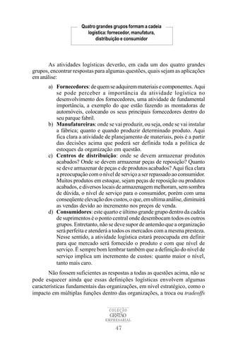 Quatro grandes grupos formam a cadeia
                        logística: fornecedor, manufatura,
                            distribuição e consumidor




      As atividades logísticas deverão, em cada um dos quatro grandes
grupos, encontrar respostas para algumas questões, quais sejam as aplicações
em análise:
       a) Fornecedores: de quem se adquirem materiais e componentes. Aqui
          se pode perceber a importância da atividade logística no
          desenvolvimento dos fornecedores, uma atividade de fundamental
          importância, a exemplo do que estão fazendo as montadoras de
          automóveis, colocando os seus principais fornecedores dentro do
          seu parque fabril.
       b) Manufatureiras: onde se vai produzir, ou seja, onde se vai instalar
          a fábrica; quanto e quando produzir determinado produto. Aqui
          fica clara a atividade de planejamento de materiais, pois é a partir
          das decisões acima que poderá ser definida toda a política de
          estoques da organização em questão.
       c) Centros de distribuição: onde se devem armazenar produtos
          acabados? Onde se devem armazenar peças de reposição? Quanto
          se deve armazenar de peças e de produtos acabados? Aqui fica clara
          a preocupação com o nível de serviço a ser repassado ao consumidor.
          Muitos produtos em estoque, sejam peças de reposição ou produtos
          acabados, e diversos locais de armazenagem melhoram, sem sombra
          de dúvida, o nível de serviço para o consumidor, porém com uma
          conseqüente elevação dos custos, o que, em ultima análise, diminuirá
          as vendas devido ao incremento nos preços de venda.
       d) Consumidores: este quarto e último grande grupo dentro da cadeia
          de suprimentos é o ponto central onde desembocam todos os outros
          grupos. Entretanto, não se deve supor de antemão que a organização
          será perfeita e atenderá a todos os mercados com a mesma presteza.
          Nesse sentido, a atividade logística estará preocupada em definir
          para que mercado será fornecido o produto e com que nível de
          serviço. É sempre bom lembrar também que a definição do nível de
          serviço implica um incremento de custos: quanto maior o nível,
          tanto mais caro.
       Não fossem suficientes as respostas a todas as questões acima, não se
pode esquecer ainda que essas definições logísticas envolvem algumas
características fundamentais das organizações, em nível estratégico, como o
impacto em múltiplas funções dentro das organizações, a troca ou tradeoffs

                                  COLEÇÃO
                                   GESTÃO
                                EMPRESARIAL

                                     47
 
