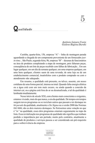 5
Q    ualidade



                                                     Antônio Lázaro Conte
                                                     Gislene Regina Durski



        Curitiba, quarta-feira, 15h, empresa “A” – linha de montagem parada
aguardando a chegada de um componente proveniente de um fornecedor just-
in-time... São Paulo, segunda-feira, 9h, empresa “B” – dezenas de funcionários
na área de produtos completando a etapa de montagem, pois faltaram peças,
conseqüência de um lote de peças recebido com falhas de fabricação... Em um
lugar qualquer, em um dia da semana qualquer, em uma empresa qualquer, em
uma hora qualquer, clientes saem de uma revenda, de uma loja ou de um
estabelecimento comercial, insatisfeitos com o produto comprado ou com o
atendimento não adequado.
        Em resumo, a qualidade está presente, ou talvez, ausente, em nosso
cotidiano de uma forma parcial, intensa ou total. Quando falta energia elétrica
ou a água está com um tom mais escuro, ou ainda quando a conexão da
internet cai, ou a página está fora do ar ou desatualizada, a tal da qualidade é
lembrada imediatamente.
        Nesse início de século XXI, com clientes mais conscientes e exigentes,
estamos vivendo, mais do que nunca, a era da qualidade. De tempos em tempos
surgem novos programas ou se reciclam outros que passam a ter destaque no
hit parade da qualidade, atualmente o Six Sigma ou a versão 2000 das Normas
ISO 9000, são os dois maiores destaques. Se fizéssemos uma votação no que
é “in” na qualidade, esses dois programas estariam seguramente no topo da
lista. Essa revitalização nos programas de qualidade não significa que tenham
perdido a importância por um período; muito pelo contrário, atualmente a
qualidade de produtos e serviços passou a ser considerada um pré-requisito
para a sobrevivência da empresa.


                                   COLEÇÃO
                                   GESTÃO
                                 EMPRESARIAL

                                      51
 