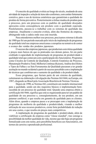 O conceito de qualidade evoluiu ao longo do século, mudando de uma
atividade de inspeção e seleção de itens não-conformes, com caráter fortemente
corretivo, para o uso de técnicas estatísticas que garantiriam a qualidade do
produto de forma preventiva. Posteriormente a ênfase mudou do produto para
o processo, pois um processo com os padrões de qualidade desejados
apresenta como conseqüência um produto com a qualidade esperada.
Paralelamente, passou-se a trabalhar com os sistemas de qualidade das
empresas. Atualmente o conceito evoluiu, além das fronteiras da empresa,
abrangendo toda a cadeia onde essa está inserida.
        Para entendermos melhor esse processo, precisamos retornar à década
de 1980 que foi um período marcado pelo início da implantação de programas
de qualidade total nas empresas americanas e européias na tentativa de conter
o avanço das vendas dos produtos japoneses.
        O sucesso das empresas japonesas, que produziam com ótima qualidade
e preços mais baixos do que os praticados nos demais países, foi em parte
creditado à capacidade de implementação de programas de produtividade e
qualidade total que contavam com a participação dos funcionários. Programas
como Círculos de Controle de Qualidade, Controle Estatístico de Processo,
Manutenção Produtiva Total, Melhoria Contínua (Kaizen), Análise dos Efeitos
e Tipos de Falhas e as Sete Ferramentas da Qualidade passaram a ter grande
aceitação no mundo ocidental a partir do sucesso percebido com a implantação
de técnicas que combinavam o aumento da qualidade e da produtividade.
        Esses programas, que faziam parte de um sistema da qualidade,
culminaram na elaboração e divulgação das Normas ISO 9000, na Europa, em
1987, chegando ao Brasil pela Associação Brasileira de Normas Técnicas.
        Depois de 1990, as Normas ISO, constituem um modelo internacional
para a qualidade, sendo um dos requisitos básicos à implementação bem-
sucedida de um processo de qualidade total. Quando uma empresa obtém a
certificação ISO 9000, significa que está se organizando para ter um padrão de
qualidade do seu processo e, conseqüentemente, de seu produto, em um
patamar confiável, o que resulta em garantia de qualidade para os clientes.
Além disso, quando a empresa passa a se preocupar com a implantação de
programas de melhoria da qualidade e produtividade, visando a melhor
utilização de seus recursos produtivos, existe forte probabilidade de redução
em seus custos, o que resulta em preços mais competitivos.
        A implantação de programas de qualidade e produtividade, além de
viabilizar a certificação da empresa como “classe mundial”, traz consigo a
possibilidade da melhor qualidade de vida, mesmo que não haja um programa
formalizado com este nome, pois possibilita benefícios aos funcionários, em
termos de carreira e aprendizado profissional.



                                 GESTÃO
                                 EMPRESARIAL

                                     52
 