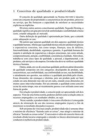 1 Conceitos de qualidade e produtividade

        O conceito de qualidade apresentado na Norma ISO 8402 é descrito
como um conjunto de propriedades e características de um produto, processo
ou serviço, que lhe fornecem a capacidade de satisfazer as necessidades
explícitas ou implícitas.
        Diversos outros autores conceituaram qualidade. Segundo Deming, a
qualidade significa um grau previsível de uniformidade e confiabilidade a baixo
custo, estando adequada ao mercado.
        Outra definição de qualidade é apresentada por Juran, que a entende
como adequação ao uso.
        Há autores que separam qualidade em dois aspectos: qualidade técnica
e qualidade humana. Afirma que a qualidade técnica está em satisfazer exigências
e expectativas concretas, tais como tempo, finanças, taxa de defeitos,
funcionabilidade, durabilidade, segurança e garantia. A qualidade humana diz
respeito à satisfação de expectativas e desejos emocionais, tais como atitude,
comprometimento, atenção, credibilidade, consistência e lealdade. Além disso,
trabalha-se com cinco tipos de qualidade: a pessoal, a departamental, a de
produtos, a de serviços e a da empresa. Em todas elas deve-se verificar a qualidade
técnica e humana.
        Outros, ainda, em vez de conceituar qualidade, preferem adotar dimensões
da qualidade compostas em oito categorias: desempenho do produto, suas
características, sua confiabilidade, sua conformidade ao uso, sua durabilidade,
o atendimento aos quesitos, sua estética e a qualidade percebida pelo cliente.
Essas dimensões são estanques e distintas, pois um produto pode ser bem
cotado em uma dimensão mas não ser em outra, estando essas dimensões em
muitos casos inter-relacionadas. Em seu entender, a qualidade como conceito
existe há muito tempo, mas só recentemente passou a ser utilizada como uma
forma de gestão.
        Em relação à produtividade, o conceito pode ser apresentado sob dois
aspectos. Visto de uma forma restrita, podemos definir como a relação entre os
recursos empregados e os resultados obtidos, ou seja:
        Nesse sentido, a produtividade é vista como eficiência e é conseguida
através da otimização do uso dos recursos empregados (inputs) a fim de
maximizar os resultados desejados (outputs).
        Sob um ponto de vista mais amplo, produtividade não é somente obter
o máximo de eficiência “fazendo certo as coisas”, mas atingir o máximo de
eficácia “fazendo as coisas certas”. É necessário ir além do conceito básico de
resultado obtido/recurso empregado e entender os fatores determinantes que
conduzem à melhoria da produtividade.

                                    COLEÇÃO
                                     GESTÃO
                                   EMPRESARIAL

                                       53
 