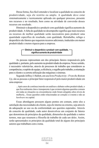 Dessa forma, fica fácil entender e localizar a qualidade no conceito de
produtividade, seja ele restrito ou amplo. A qualidade deve estar
sistematicamente e tecnicamente aplicada em qualquer processo, presente
nos recursos e no resultado, bem como na atividade de conversão desses
recursos em resultado.
       Diminuir o desperdício e produzir com qualidade significa aumento de
produtividade. A falta de qualidade no desempenho significa que mais recursos
ou recursos de melhor qualidade serão necessários para produzir uma
quantidade específica de resultado, com qualidade. Retrabalho, refugo e
desperdício são fatores que requerem recursos adicionais, traduzidos em menor
produtividade e menos riqueza para a empresa.

                  Diminuir o desperdício e produzir com qualidade,
                        significa aumento de produtividade


        As pessoas representam um dos principais fatores responsáveis pela
qualidade e, portanto, pelo aumento na produtividade da empresa. Nesse sentido,
é necessário valorizá-las, através de processos de trabalho que considerem as
competências, o espírito de equipe, a eficiência, o orgulho pelo trabalho, a orientação
para o cliente e a correta utilização das máquinas e sistemas.
        Segundo Jeffrey J. Hallett, em seu livro Productivity - From the Bottom
Up, são as pessoas o principal fator responsável pela maior produtividade em
uma empresa:
        ...Após anos de contínua imersão em análises e debates sobre produtividade, o
        que fica realmente claro e transparente é que existem algumas questões comuns
        em todas as situações ou circunstâncias onde foram atingidos altos níveis de
        melhoria... Essas questões estão relacionadas ao coração e à mente e não ao
        hardware ou capital.
        Essas abordagens possuem alguns pontos em comum, entre eles a
satisfação das necessidades do cliente, seja ele interno ou externo, seja através
da adequação ao uso ou da conformidade aos quesitos esperados. Através
do conceito de qualidade, cada autor desenvolveu um conjunto de fatores
que denominou de princípios da qualidade, dimensões da qualidade e outros
termos, mas que resumem a filosofia de trabalho de cada um deles. Assim,
serão apresentados os princípios da qualidade total de alguns dos principais
autores que trabalham com o tema.




                                     GESTÃO
                                     EMPRESARIAL

                                         54
 