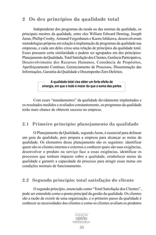 2 Os dez princípios da qualidade total

       Independente dos programas da moda ou das normas da qualidade, os
principais mestres da qualidade, entre eles William Edward Deming, Joseph
Juran, Phillip Crosby, Armand Feigenbaum e Kaoru Ishikawa, desenvolveram
metodologias próprias em relação à implantação de programas da qualidade nas
empresas, e cada um deles criou uma relação de princípios da qualidade total.
Esses possuem certa similaridade e podem ser agrupados em dez princípios:
Planejamento da Qualidade, Total Satisfação dos Clientes, Gerência Participativa,
Desenvolvimento dos Recursos Humanos, Constância de Propósitos,
Aperfeiçoamento Contínuo, Gerenciamento de Processos, Disseminação das
Informações, Garantia da Qualidade e Desempenho Zero Defeitos.

                   A qualidade total visa obter um forte efeito de
             sinergia, em que o todo é maior do que a soma das partes


       Com esses “mandamentos” da qualidade devidamente implantados e
os resultados medidos e avaliados constantemente, os programas da qualidade
terão mais chance de obterem sucesso na empresa.


2.1 Primeiro princípio: planejamento da qualidade
       O Planejamento da Qualidade, segundo Juran, é essencial para delinear
um guia da qualidade, pois prepara a empresa para alcançar as metas da
qualidade. Os elementos desse planejamento são os seguintes: identificar
quem são os clientes internos e externos e conhecer quais são suas exigências,
desenvolver o produto ou serviço face a essas exigências, identificar os
processos que tenham impacto sobre a qualidade, estabelecer metas da
qualidade e garantir a capacidade do processo para atingir essas metas em
condições normais de funcionamento.


2.2 Segundo princípio: total satisfação do cliente
        O segundo princípio, enunciado como “Total Satisfação dos Clientes”,
pode ser entendido como o ponto principal da gestão da qualidade. Os clientes
são a razão de existir de uma organização, e o primeiro passo da qualidade é
conhecer as necessidades dos clientes e como os clientes avaliam os produtos

                                    COLEÇÃO
                                    GESTÃO
                                  EMPRESARIAL

                                       55
 