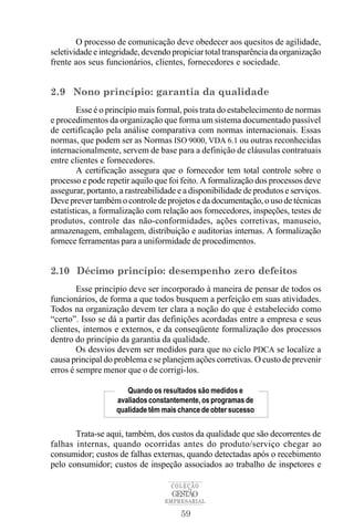 O processo de comunicação deve obedecer aos quesitos de agilidade,
seletividade e integridade, devendo propiciar total transparência da organização
frente aos seus funcionários, clientes, fornecedores e sociedade.


2.9 Nono princípio: garantia da qualidade
        Esse é o princípio mais formal, pois trata do estabelecimento de normas
e procedimentos da organização que forma um sistema documentado passível
de certificação pela análise comparativa com normas internacionais. Essas
normas, que podem ser as Normas ISO 9000, VDA 6.1 ou outras reconhecidas
internacionalmente, servem de base para a definição de cláusulas contratuais
entre clientes e fornecedores.
        A certificação assegura que o fornecedor tem total controle sobre o
processo e pode repetir aquilo que foi feito. A formalização dos processos deve
assegurar, portanto, a rastreabilidade e a disponibilidade de produtos e serviços.
Deve prever também o controle de projetos e da documentação, o uso de técnicas
estatísticas, a formalização com relação aos fornecedores, inspeções, testes de
produtos, controle das não-conformidades, ações corretivas, manuseio,
armazenagem, embalagem, distribuição e auditorias internas. A formalização
fornece ferramentas para a uniformidade de procedimentos.


2.10 Décimo princípio: desempenho zero defeitos
        Esse princípio deve ser incorporado à maneira de pensar de todos os
funcionários, de forma a que todos busquem a perfeição em suas atividades.
Todos na organização devem ter clara a noção do que é estabelecido como
“certo”. Isso se dá a partir das definições acordadas entre a empresa e seus
clientes, internos e externos, e da conseqüente formalização dos processos
dentro do princípio da garantia da qualidade.
        Os desvios devem ser medidos para que no ciclo PDCA se localize a
causa principal do problema e se planejem ações corretivas. O custo de prevenir
erros é sempre menor que o de corrigi-los.

                      Quando os resultados são medidos e
                   avaliados constantemente, os programas de
                   qualidade têm mais chance de obter sucesso


       Trata-se aqui, também, dos custos da qualidade que são decorrentes de
falhas internas, quando ocorridas antes do produto/serviço chegar ao
consumidor; custos de falhas externas, quando detectadas após o recebimento
pelo consumidor; custos de inspeção associados ao trabalho de inspetores e

                                    COLEÇÃO
                                    GESTÃO
                                  EMPRESARIAL

                                       59
 