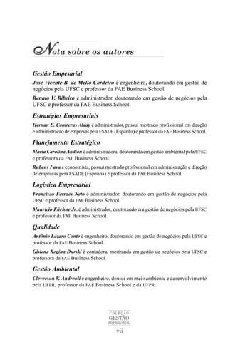 Nota sobre os autores
Gestão Empesarial
José Vicente B. de Mello Cordeiro é engenheiro, doutorando em gestão de
negócios pela UFSC e professor da FAE Business School.
Renato V. Ribeiro é administrador, doutorando em gestão de negócios pela
UFSC e professor da FAE Business School.
Estratégias Empresariais
Hernan E. Contreras Alday é administrador, possui mestrado profissional em direção
e administração de empresas pela ESADE (Espanha) e professor da FAE Business School.

Planejamento Estratégico
Maria Carolina Andion é administradora, doutoranda em gestão ambiental pela UFSC
e professora da FAE Business School.
Rubens Fava é economista, possui mestrado profissional em administração e direção
de empresas pela ESADE (Espanha) e professor da FAE Business School.

Logística Empresarial
Francisco Ferraes Neto é administrador, doutorando em gestão de negócios pela
UFSC e professor da FAE Business School.
Maurício Küehne Jr. é administrador, doutorando em gestão de negócios pela UFSC
e professor da FAE Business School.

Qualidade
Antônio Lázaro Conte é engenheiro, doutorando em gestão de negócios pela UFSC e
professor da FAE Business School.
Gislene Regina Durski é contadora, mestranda em gestão de negócios pela UFSC e
professora da FAE Business School.

Gestão Ambiental
Cleverson V. Andreoli é engenheiro, doutor em meio ambiente e desenvolvimento
pela UFPR, professor da FAE Business School e da UFPR.




                                     COLEÇÃO
                                    GESTÃO
                                    EMPRESARIAL

                                        vii
 
