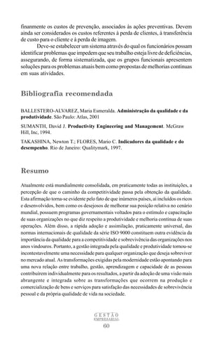 finanmente os custos de prevenção, associados às ações preventivas. Devem
ainda ser considerados os custos referentes à perda de clientes, à transferência
de custo para o cliente e à perda de imagem.
        Deve-se estabelecer um sistema através do qual os funcionários possam
identificar problemas que impedem que seu trabalho esteja livre de deficiências,
assegurando, de forma sistematizada, que os grupos funcionais apresentem
soluções para os problemas atuais bem como propostas de melhorias contínuas
em suas atividades.


Bibliografia recomendada

BALLESTERO-ALVAREZ, Maria Esmeralda. Administração da qualidade e da
produtividade. São Paulo: Atlas, 2001
SUMANTH, David J. Productivity Engineering and Management. McGraw
Hill, Inc, 1994.
TAKASHINA, Newton T.; FLORES, Mario C. Indicadores da qualidade e do
desempenho. Rio de Janeiro: Qualitymark, 1997.



Resumo

Atualmente está mundialmente consolidada, em praticamente todas as instituições, a
percepção de que o caminho da competitividade passa pela obtenção da qualidade.
Esta afirmação torna-se evidente pelo fato de que inúmeros países, aí incluídos os ricos
e desenvolvidos, bem como os desejosos de melhorar sua posição relativa no cenário
mundial, possuem programas governamentais voltados para o estímulo e capacitação
de suas organizações no que diz respeito a produtividade e melhoria contínua de suas
operações. Além disso, a rápida adoção e assimilação, praticamente universal, das
normas internacionais de qualidade da série ISO 9000 constituem outra evidência da
importância da qualidade para a competitividade e sobrevivência das organizações nos
anos vindouros. Portanto, a gestão integrada pela qualidade e produtividade tornou-se
incontestavelmente uma necessidade para qualquer organização que deseja sobreviver
no mercado atual. As transformações exigidas pela modernidade estão apontando para
uma nova relação entre trabalho, gestão, aprendizagem e capacidade de as pessoas
contribuírem individualmente para os resultados, a partir da adoção de uma visão mais
abrangente e integrada sobre as transformações que ocorrem na produção e
comercialização de bens e serviços para satisfação das necessidades de sobrevivência
pessoal e da própria qualidade de vida na sociedade.



                                     GESTÃO
                                     EMPRESARIAL

                                          60
 