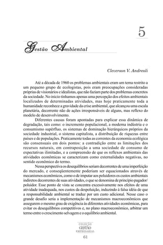 5
G      estão     A         mbiental



                                                       Cleverson V. Andreoli

        Até a década de 1960 os problemas ambientais eram um tema restrito a
um pequeno grupo de ecologistas, pois eram preocupações consideradas
próprias de visionários e idealistas, que não faziam parte dos problemas concretos
da sociedade. No inicio tínhamos apenas uma percepção dos efeitos ambientais
localizados de determinadas atividades, mas hoje praticamente toda a
humanidade reconhece a gravidade da crise ambiental, que alcançou uma escala
planetária, decorrente não de ações irresponsáveis de alguns, mas reflexo do
modelo de desenvolvimento.
        Diferentes causas foram apontadas para explicar essa dinâmica de
degradação, tais como: o incremento populacional, a moderna indústria e o
consumismo supérfluo, os sistemas de dominação hierárquicos próprios da
sociedade industrial, o sistema capitalista, a distribuição de riquezas entre
países e de populações. Praticamente todas as correntes da economia ecológica
são consensuais em dois pontos: a contradição entre as limitações dos
recursos naturais, em contraposição a uma sociedade de consumo de
expectativas ilimitadas, e a compreensão de que os reflexos ambientais das
atividades econômicas se caracterizam como externalidades negativas, no
sentido econômico do termo.
        Nessa perspectiva os desequilíbrios seriam decorrentes de uma imperfeição
do mercado, e conseqüentemente poderiam ser equacionados através de
mecanismos econômicos, como o de imputar aos poluidores os custos ambientais
indiretos decorrentes de suas atividades, o que se denomina de princípio pagador/
poluidor. Esse ponto de vista se concentra excessivamente nos efeitos de uma
atividade inadequada, nos custos da despoluição, induzindo à falsa idéia de que
a responsabilidade ambiental se traduz por um custo adicional. Nesse caso o
grande desafio seria a implementação de mecanismos macroeconômicos que
assegurem o mesmo grau de exigência às diferentes atividades econômicas, para
evitar os desequilíbrios competitivos e, no plano macroeconômico, arbitrar um
termo entre o crescimento selvagem e o equilíbrio ambiental.

                                    COLEÇÃO
                                    GESTÃO
                                  EMPRESARIAL

                                       61
 