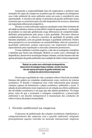 Justamente a responsabilidade ética de empresários e políticos mais
arrojados foi capaz de comprovar na prática que há vantagens em ultrapassar
essa visão unilateral do meio ambiente como um custo e considerá-lo uma
oportunidade. A iniciativa de adotar os princípios da gestão ambiental, numa
economia que se caracteriza pelo elevado desperdício de recursos, determina
um importante diferencial competitivo.
        Há anos a comercialização superou a produção como fator limitante da
atividade econômica; tornou-se mais difícil vender do que produzir. A colocação
de produtos no mercado globalizado exige diferenciais de competitividade,
definidos principalmente pelo preço e pela qualidade. Devemos observar
cuidadosamente que os clássicos conceitos de qualidade do produto estão
bastante ampliados, com um grande destaque à qualidade ambiental. Dentro
dessa perspectiva os investimentos na sustentabilidade, além de essenciais à
qualidade ambiental, podem representar um importante diferencial
especialmente para exportações a mercados altamente promissores.
        O meio ambiente é um bom negócio, e não são os ecologistas visionários
e idealistas que fazem esta afirmação. Reduzir os custos com a eliminação de
desperdícios, desenvolver tecnologias limpas e baratas, reciclar insumos não são
apenas princípios de gestão ambiental, mas condição de sobrevivência empresarial.

               Reduzir os custos com a eliminação de desperdícios,
             desenvolver tecnologias limpas e baratas, reciclar insumos
                não são apenas princípios de gestão ambiental, mas
                      condição de sobrevivência empresarial

       Ocorre que a qualidade de vida e a própria sobrevivência da sociedade
humana não podem ser estudadas simplesmente como variáveis do sistema
econômico. O desafio é ultrapassar essa visão reducionista para alcançar
soluções capazes de harmonizar o plano econômico, ambiental e social. A
adoção de procedimentos mais responsáveis em relação aos efeitos ambientais
das atividades econômicas é um jogo que não admite perdedores. No longo
prazo, mais do que a economia e vantagens competitivas, a preservação
ambiental é um desafio indispensável à manutenção das condições de
sobrevivência da própria humanidade.



1 Gestão ambiental na empresa
       O processo de globalização das relações econômicas impulsionou o
comprometimento das empresas com a questão ambiental, atingindo
principalmente aquelas inseridas no mercado internacional: empresas



                                   GESTÃO
                                   EMPRESARIAL

                                        62
 