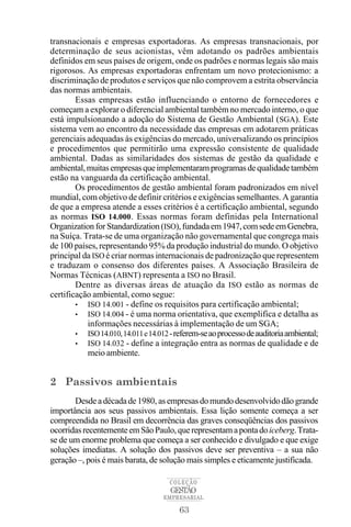 transnacionais e empresas exportadoras. As empresas transnacionais, por
determinação de seus acionistas, vêm adotando os padrões ambientais
definidos em seus países de origem, onde os padrões e normas legais são mais
rigorosos. As empresas exportadoras enfrentam um novo protecionismo: a
discriminação de produtos e serviços que não comprovem a estrita observância
das normas ambientais.
        Essas empresas estão influenciando o entorno de fornecedores e
começam a explorar o diferencial ambiental também no mercado interno, o que
está impulsionando a adoção do Sistema de Gestão Ambiental (SGA). Este
sistema vem ao encontro da necessidade das empresas em adotarem práticas
gerenciais adequadas às exigências do mercado, universalizando os princípios
e procedimentos que permitirão uma expressão consistente de qualidade
ambiental. Dadas as similaridades dos sistemas de gestão da qualidade e
ambiental, muitas empresas que implementaram programas de qualidade também
estão na vanguarda da certificação ambiental.
        Os procedimentos de gestão ambiental foram padronizados em nível
mundial, com objetivo de definir critérios e exigências semelhantes. A garantia
de que a empresa atende a esses critérios é a certificação ambiental, segundo
as normas ISO 14.000. Essas normas foram definidas pela International
Organization for Standardization (ISO), fundada em 1947, com sede em Genebra,
na Suíça. Trata-se de uma organização não governamental que congrega mais
de 100 países, representando 95% da produção industrial do mundo. O objetivo
principal da ISO é criar normas internacionais de padronização que representem
e traduzam o consenso dos diferentes países. A Associação Brasileira de
Normas Técnicas (ABNT) representa a ISO no Brasil.
        Dentre as diversas áreas de atuação da ISO estão as normas de
certificação ambiental, como segue:
        • ISO 14.001 - define os requisitos para certificação ambiental;
        • ISO 14.004 - é uma norma orientativa, que exemplifica e detalha as
           informações necessárias à implementação de um SGA;
        • ISO 14.010, 14.011 e14.012 -referem-seaoprocessodeauditoriaambiental;
        • ISO 14.032 - define a integração entra as normas de qualidade e de
           meio ambiente.


2 Passivos ambientais
       Desde a década de 1980, as empresas do mundo desenvolvido dão grande
importância aos seus passivos ambientais. Essa lição somente começa a ser
compreendida no Brasil em decorrência das graves conseqüências dos passivos
ocorridas recentemente em São Paulo, que representam a ponta do iceberg. Trata-
se de um enorme problema que começa a ser conhecido e divulgado e que exige
soluções imediatas. A solução dos passivos deve ser preventiva – a sua não
geração –, pois é mais barata, de solução mais simples e eticamente justificada.

                                   COLEÇÃO
                                   GESTÃO
                                 EMPRESARIAL

                                      63
 