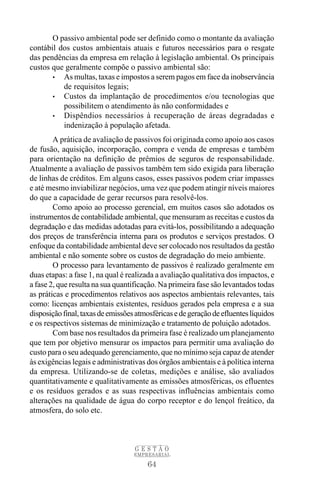 O passivo ambiental pode ser definido como o montante da avaliação
contábil dos custos ambientais atuais e futuros necessários para o resgate
das pendências da empresa em relação à legislação ambiental. Os principais
custos que geralmente compõe o passivo ambiental são:
       • As multas, taxas e impostos a serem pagos em face da inobservância
          de requisitos legais;
       • Custos da implantação de procedimentos e/ou tecnologias que
          possibilitem o atendimento às não conformidades e
       • Dispêndios necessários à recuperação de áreas degradadas e
          indenização à população afetada.
        A prática de avaliação de passivos foi originada como apoio aos casos
de fusão, aquisição, incorporação, compra e venda de empresas e também
para orientação na definição de prêmios de seguros de responsabilidade.
Atualmente a avaliação de passivos também tem sido exigida para liberação
de linhas de créditos. Em alguns casos, esses passivos podem criar impasses
e até mesmo inviabilizar negócios, uma vez que podem atingir níveis maiores
do que a capacidade de gerar recursos para resolvê-los.
        Como apoio ao processo gerencial, em muitos casos são adotados os
instrumentos de contabilidade ambiental, que mensuram as receitas e custos da
degradação e das medidas adotadas para evitá-los, possibilitando a adequação
dos preços de transferência interna para os produtos e serviços prestados. O
enfoque da contabilidade ambiental deve ser colocado nos resultados da gestão
ambiental e não somente sobre os custos de degradação do meio ambiente.
        O processo para levantamento de passivos é realizado geralmente em
duas etapas: a fase 1, na qual é realizada a avaliação qualitativa dos impactos, e
a fase 2, que resulta na sua quantificação. Na primeira fase são levantados todas
as práticas e procedimentos relativos aos aspectos ambientais relevantes, tais
como: licenças ambientais existentes, resíduos gerados pela empresa e a sua
disposição final, taxas de emissões atmosféricas e de geração de efluentes líquidos
e os respectivos sistemas de minimização e tratamento de poluição adotados.
        Com base nos resultados da primeira fase é realizado um planejamento
que tem por objetivo mensurar os impactos para permitir uma avaliação do
custo para o seu adequado gerenciamento, que no mínimo seja capaz de atender
às exigências legais e administrativas dos órgãos ambientais e à política interna
da empresa. Utilizando-se de coletas, medições e análise, são avaliados
quantitativamente e qualitativamente as emissões atmosféricas, os efluentes
e os resíduos gerados e as suas respectivas influências ambientais como
alterações na qualidade de água do corpo receptor e do lençol freático, da
atmosfera, do solo etc.



                                   GESTÃO
                                   EMPRESARIAL

                                       64
 