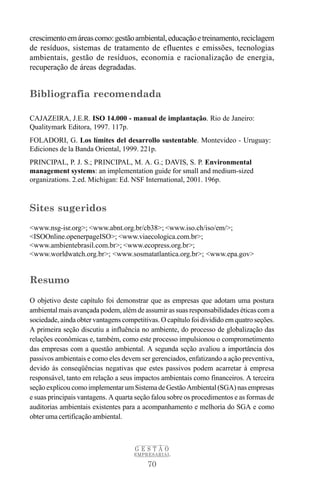 crescimento em áreas como: gestão ambiental, educação e treinamento, reciclagem
de resíduos, sistemas de tratamento de efluentes e emissões, tecnologias
ambientais, gestão de resíduos, economia e racionalização de energia,
recuperação de áreas degradadas.


Bibliografia recomendada

CAJAZEIRA, J.E.R. ISO 14.000 - manual de implantação. Rio de Janeiro:
Qualitymark Editora, 1997. 117p.
FOLADORI, G. Los límites del desarrollo sustentable. Montevideo - Uruguay:
Ediciones de la Banda Oriental, 1999. 221p.
PRINCIPAL, P. J. S.; PRINCIPAL, M. A. G.; DAVIS, S. P. Environmental
management systems: an implementation guide for small and medium-sized
organizations. 2.ed. Michigan: Ed. NSF International, 2001. 196p.



Sites sugeridos
<www.nsg-isr.org>; <www.abnt.org.br/cb38>; <www.iso.ch/iso/em/>;
<ISOOnline.openerpageISO>; <www.viaecologica.com.br>;
<www.ambientebrasil.com.br>; <www.ecopress.org.br>;
<www.worldwatch.org.br>; <www.sosmatatlantica.org.br>; <www.epa.gov>


Resumo

O objetivo deste capítulo foi demonstrar que as empresas que adotam uma postura
ambiental mais avançada podem, além de assumir as suas responsabilidades éticas com a
sociedade, ainda obter vantagens competitivas. O capítulo foi dividido em quatro seções.
A primeira seção discutiu a influência no ambiente, do processo de globalização das
relações econômicas e, também, como este processo impulsionou o comprometimento
das empresas com a questão ambiental. A segunda seção avaliou a importância dos
passivos ambientais e como eles devem ser gerenciados, enfatizando a ação preventiva,
devido às conseqüências negativas que estes passivos podem acarretar à empresa
responsável, tanto em relação a seus impactos ambientais como financeiros. A terceira
seção explicou como implementar um Sistema de Gestão Ambiental (SGA) nas empresas
e suas principais vantagens. A quarta seção falou sobre os procedimentos e as formas de
auditorias ambientais existentes para a acompanhamento e melhoria do SGA e como
obter uma certificação ambiental.



                                     GESTÃO
                                     EMPRESARIAL

                                          70
 