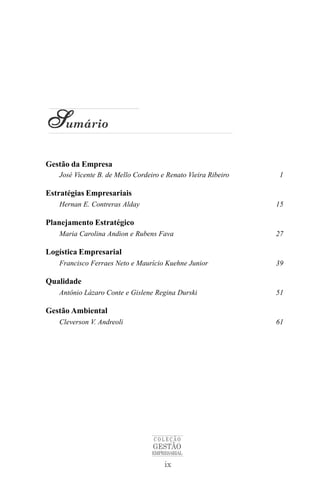 Sumário
Gestão da Empresa
   José Vicente B. de Mello Cordeiro e Renato Vieira Ribeiro   1

Estratégias Empresariais
   Hernan E. Contreras Alday                                   15

Planejamento Estratégico
   Maria Carolina Andion e Rubens Fava                         27

Logística Empresarial
   Francisco Ferraes Neto e Maurício Kuehne Junior             39

Qualidade
   Antônio Lázaro Conte e Gislene Regina Durski                51

Gestão Ambiental
   Cleverson V. Andreoli                                       61




                                  COLEÇÃO
                                  GESTÃO
                                  EMPRESARIAL

                                      ix
 