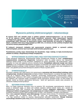 Wyzwania polskiej elektroenergetyki - rekomendacje
W sierpniu 2015 roku zabrakło prądu w polskim systemie elektroenergetycznym i po raz pierwszy
od 25 lat odbiorcy energii odczuli skutki wieloletnich zaniechań, braku systemowych regulacji
i strategicznych decyzji o kierunkach rozwoju sektora energetycznego. Operator polskiego systemu
przesyłowego (OSP) informuje, że ograniczenia dostaw mogą powtórzyć się okresowo w najbliższych
latach, a poważne braki mocy mogą wystąpić po 2020 roku, co oznacza, że stan polskiej energetyki staje
się barierą rozwoju gospodarczego Polski.
W kolejnych miesiącach niezbędne jest wypracowanie programu działań w sprawach polskiej
elektroenergetyki, powinien być to priorytet wśród tematów gospodarczych.
Przedstawiamy poniżej nasze rekomendacje dla decydentów, mając nadzieję, że będą konstruktywnym
wkładem do debaty o długofalowej strategii energetycznej.
1) WYPRACOWANIE DŁUGOFALOWEJ WIZJI SEKTORA ENERGETYCZNEGO
Polska potrzebuje realistycznej, długookresowej Polityki Energetycznej Państwa do 2050r. uwzględniającej
międzynarodowe, energetyczne megatrendy. Nadrzędnym celem tej polityki powinno być zapewnienie
stabilnych dostaw energii, co jest warunkiem niezbędnym do rozwoju gospodarki i dla społeczeństwa. Celem
energetyki nie może być wyłącznie ochrona interesów branży. Perspektywa odbiorców energii oraz interes
społeczny w tym zmniejszanie oddziaływania energetyki na środowisko jest również istotna. Należy opracować
strategię wdrażania polskiego modelu energetyki niskoemisyjnej, mając na uwadze unijne cele energetyczne na
2030 r. oraz globalne porozumienie klimatyczne zawarte w Paryżu w grudniu 2015 r.
2) DYWERSYFIKACJA
Kluczowym zadaniem PEP 2050 powinno być wypracowanie racjonalnej wizji dywersyfikacji polskiego miksu
energetycznego, określenie kompromisu pomiędzy źródłami niskoemisyjnymi, a przyszłą rolą węgla. Źródła te
mogą się w kolejnych latach dobrze uzupełniać, wzmacniając bezpieczeństwo funkcjonowania systemu
energetycznego. Opieranie w 90% systemu energetycznego na paliwach kopalnych, których przyszłość w Polsce
jest niepewna, jest ryzykowne wobec europejskich decyzji dotyczących obniżania emisji, na które Polska się
zgodziła. Istotne są również ograniczenia techniczne , takich jak ograniczone zasoby wody potrzebne do
chłodzenia instalacji konwencjonalnych.
3) REFORMA RYNKU ENERGII
Mimo, że Polska dysponuje rezerwami mocy na poziomie 18% szczytowego zapotrzebowania, dochodzi do
przerw w dostawach prądu, co stawia pod znakiem zapytania zarówno jakość rezerw, jak i sposób ich
kontraktowania przez OSP. Konieczna jest długofalowa strategia wyłączania najstarszych i najmniej
efektywnych bloków energetycznych oraz zastępowania ich nowymi źródłami, co jest szczególnie istotne w
kontekście wdrażania unijnych celów energetycznych na 2030 r. oraz dyrektywy o emisjach przemysłowych.
Pilnie należy poprawić działanie rynku bilansującego, likwidując bariery cenowe. W momentach krytycznych
dla systemu (np. w sierpniu 2015) ceny na rynku nie odzwierciedlają rzeczywistej sytuacji
i nie dają wytwórcom bodźca do poprawy dyspozycyjności jednostek wytwórczych. Decyzje dotyczące
ewentualnego wdrożenia rynku mocy powinny być poprzedzone pogłębioną analizą możliwości
 