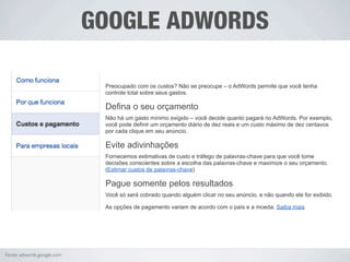 GOOGLE ADWORDS

                             Preocupado com os custos? Não se preocupe – o AdWords permite que você tenha
                             controle total sobre seus gastos.

                             Defina o seu orçamento
                             Não há um gasto mínimo exigido – você decide quanto pagará no AdWords. Por exemplo,
                             você pode definir um orçamento diário de dez reais e um custo máximo de dez centavos
                             por cada clique em seu anúncio.

                             Evite adivinhações
                             Fornecemos estimativas de custo e tráfego de palavras-chave para que você tome
                             decisões conscientes sobre a escolha das palavras-chave e maximize o seu orçamento.
                             (Estimar custos de palavras-chave)

                             Pague somente pelos resultados
                             Você só será cobrado quando alguém clicar no seu anúncio, e não quando ele for exibido.

                             As opções de pagamento variam de acordo com o país e a moeda. Saiba mais




Fonte: adwords.google.com
 