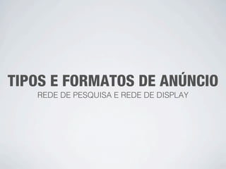 TIPOS E FORMATOS DE ANÚNCIO
   REDE DE PESQUISA E REDE DE DISPLAY
 