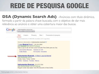 REDE DE PESQUISA GOOGLE
 DSA (Dynamic Search Ads) - Anúncios com título dinâmico,
 formado a partir da palavra chave buscada, com o objetivo de dar mais
 relevância ao anúncio e obter uma cobertura maior das buscas.




Fonte: google.com.br e documentos internos
 