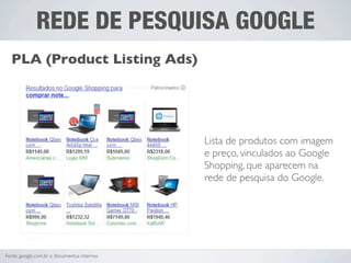 REDE DE PESQUISA GOOGLE
  PLA (Product Listing Ads)




                                             Lista de produtos com imagem
                                             e preço, vinculados ao Google
                                             Shopping, que aparecem na
                                             rede de pesquisa do Google.




Fonte: google.com.br e documentos internos
 