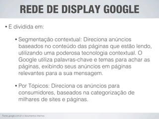 REDE DE DISPLAY GOOGLE
  •É       dividida em:

            • Segmentação      contextual: Direciona anúncios
                baseados no conteúdo das páginas que estão lendo,
                utilizando uma poderosa tecnologia contextual. O
                Google utiliza palavras-chave e temas para achar as
                páginas, exibindo seus anúncios em páginas
                relevantes para a sua mensagem.

            • Por   Tópicos: Direciona os anúncios para
                consumidores, baseados na categorização de
                milhares de sites e páginas.

Fonte: google.com.br e documentos internos
 