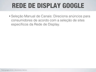 REDE DE DISPLAY GOOGLE
            • Seleção   Manual de Canais: Direciona anúncios para
                consumidores de acordo com a seleção de sites
                especíﬁcos da Rede de Display.




Fonte: google.com.br e documentos internos
 