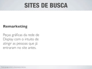 SITES DE BUSCA


  Remarketing

  Peças gráﬁcas da rede de
  Display com o intuito de
  atingir as pessoas que já
  entraram no site antes.




Fonte: google.com.br e documentos internos
 