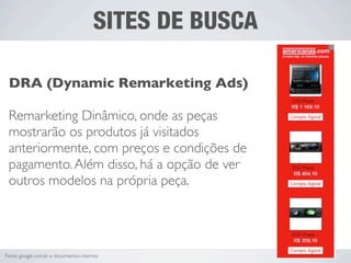 SITES DE BUSCA

 DRA (Dynamic Remarketing Ads)

 Remarketing Dinâmico, onde as peças
 mostrarão os produtos já visitados
 anteriormente, com preços e condições de
 pagamento. Além disso, há a opção de ver
 outros modelos na própria peça.




Fonte: google.com.br e documentos internos
 
