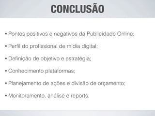 CONCLUSÃO

• Pontos   positivos e negativos da Publicidade Online;

• Perﬁl   do proﬁssional de mídia digital;

• Deﬁnição    de objetivo e estratégia;

• Conhecimento     plataformas;

• Planejamento    de ações e divisão de orçamento;

• Monitoramento,    análise e reports.
 