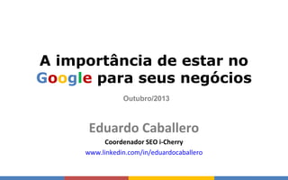 Eduardo Caballero
A importância de estar no
Google para seus negócios
Eduardo Caballero
Coordenador SEO i-Cherry
www.linkedin.com/in/eduardocaballero
Outubro/2013
 