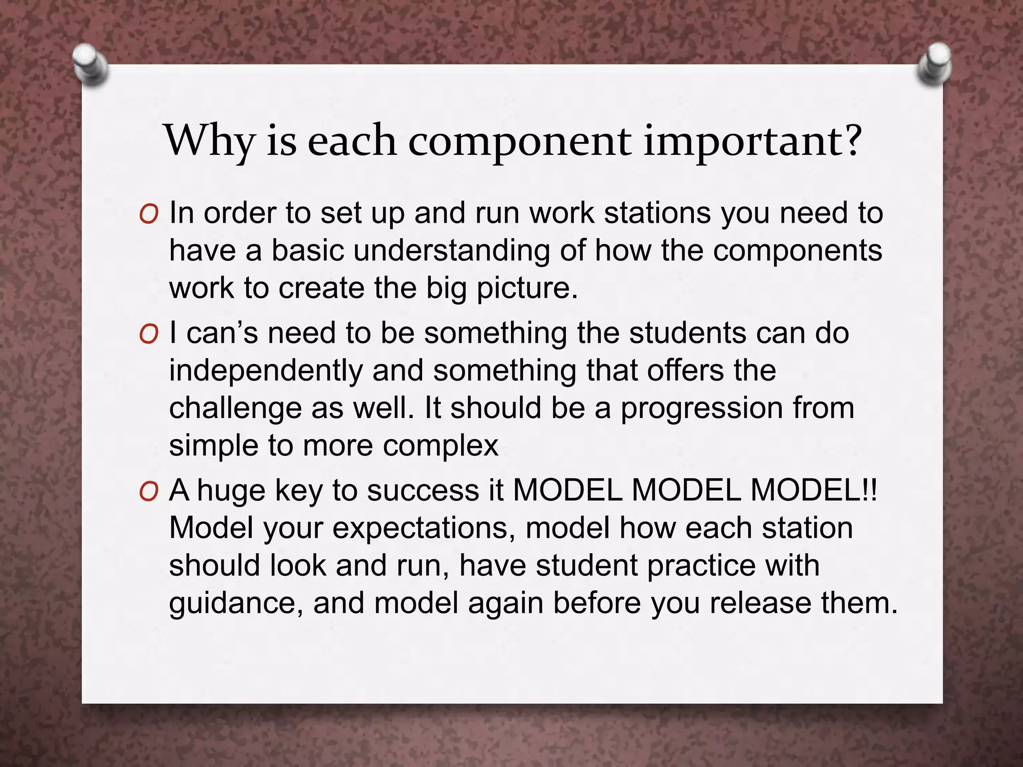 Why is each component important?
O In order to set up and run work stations you need to
have a basic understanding of how the components
work to create the big picture.
O I can’s need to be something the students can do
independently and something that offers the
challenge as well. It should be a progression from
simple to more complex
O A huge key to success it MODEL MODEL MODEL!!
Model your expectations, model how each station
should look and run, have student practice with
guidance, and model again before you release them.
 